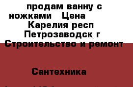 продам ванну с ножками › Цена ­ 4 500 - Карелия респ., Петрозаводск г. Строительство и ремонт » Сантехника   